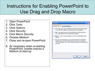 Instructions for Enabling PowerPoint to
Use Drag and Drop Macro
1. Open PowerPoint
2. Click Tools
3. Click Options
4. Click Security
5. Click Macro Security
6. Choose Medium
7. Close and re-open PowerPoint
8. As necessary when re-starting
PowerPoint, enable macros a
Medium at start-up
 