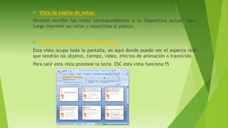  Vista de página de notas:
Permite escribir las notas correspondientes a la diapositiva actual, para
luego imprimir las notas y repartirlas al púbico.
 Vista presentación con diapositivas:
Esta vista ocupa toda la pantalla, es aquí donde puede ver el aspecto real
que tendrán los objetos, tiempo, video, efectos de animación o transición.
Para salir esta vista presione la tecla ESC esta vista funciona f5
 