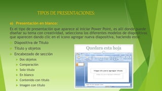 TIPOS DE PRESENTACIONES:
a) Presentación en blanco:
Es el tipo de presentación que aparece al iniciar Power Point, es allí donde puede
diseñar su tema con creatividad, selecciona los diferentes modelos de diapositivas
que aparecen dando clic en el icono agregar nueva diapositiva, haciendo esto:
 Diapositiva de Titulo
 Título y objetos
 Encabezado de sección
 Dos objetos
 Comparación
 Solo titulo
 En blanco
 Contenido con titulo
 Imagen con titulo
 