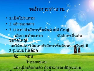หลักการทำงาน 1. เปิดโปรแกรม 2.  สร้างเอกสาร 3.   การทำตัวอักษรขึ้นต้นด้วยตัวใหญ่ เลือก แท็บแทรก  ตัวอักษรขึ้นต้นขนาดใหญ่ จะได้กล่องโต้ตอบตัวอักษรขึ้นต้นขนาดใหญ่ มี   2  รูปแบบให้เลือก คือ  หล่น  ในระยะขอบ และเมื่อเลือกแล้ว ยังสามารถเปลี่ยนแบบอักษร ตั้งจำนวนบรรทัดที่หล่น และตั้งระยะห่างจากข้อความได้อีกด้วย   
