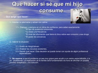 Qué hacer si sé que mi hijo    consume Que tengo que hacer: 1-. Intentar no alarmarse y actuar con calma: 1.1-. Dialogar y siempre en un clima de confianza, para saber exactamente: *El tipo de sustancia consumida. *La dosis y la frecuencia. *El nivel de información que tiene el chico sobre ese consumo y esa droga. *El grado de conciencia 2-. Valorar la situación: 2.1-.Grado de riesgo/abuso. 2.2-.Analizar los recursos existentes. 2.3-.Decidir qué hacer. Esta decisión se puede tomar con ayuda de algún profesional    especializado. 3-.  No esperar  a que el problema ya sea muy grave para acudir a un centro especializado, o a un  profesional. La implicación de la familia será fundamental a la hora de afrontar un posible proceso terapéutico, una solución.  