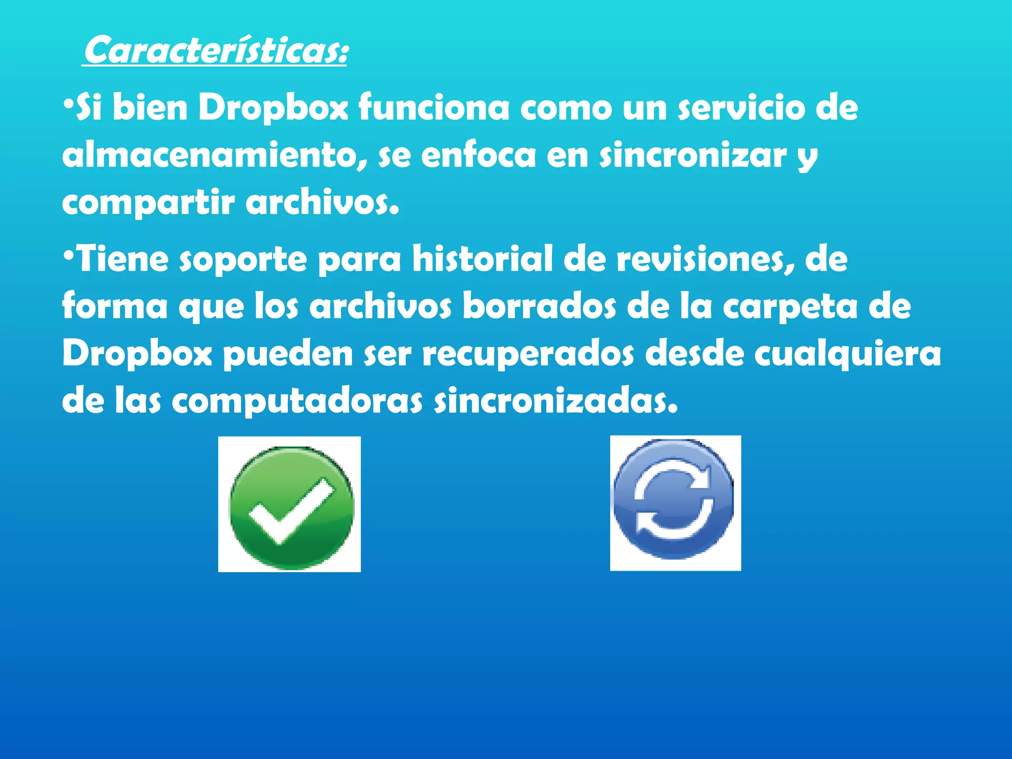Características:
•Si bien Dropbox funciona como un servicio de
almacenamiento, se enfoca en sincronizar y
compartir archivos.
•Tiene soporte para historial de revisiones, de
forma que los archivos borrados de la carpeta de
Dropbox pueden ser recuperados desde cualquiera
de las computadoras sincronizadas.
 