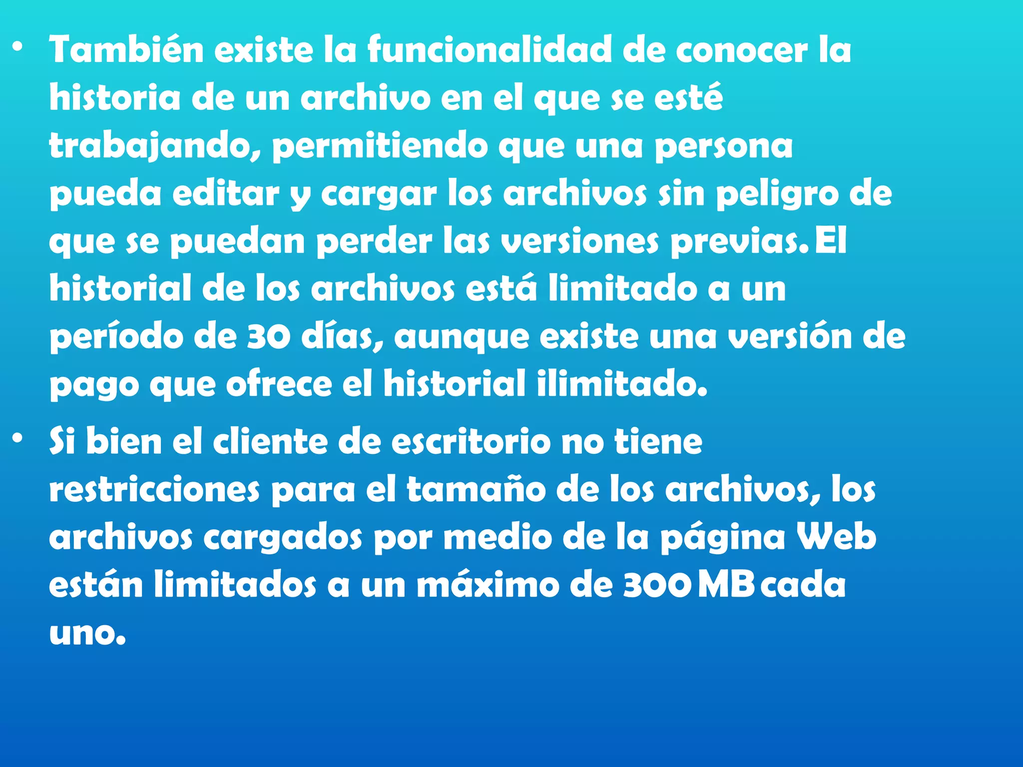 • También existe la funcionalidad de conocer la
  historia de un archivo en el que se esté
  trabajando, permitiendo que una persona
  pueda editar y cargar los archivos sin peligro de
  que se puedan perder las versiones previas. El
  historial de los archivos está limitado a un
  período de 30 días, aunque existe una versión de
  pago que ofrece el historial ilimitado. 
• Si bien el cliente de escritorio no tiene
  restricciones para el tamaño de los archivos, los
  archivos cargados por medio de la página Web
  están limitados a un máximo de 300 MB cada
  uno.
 