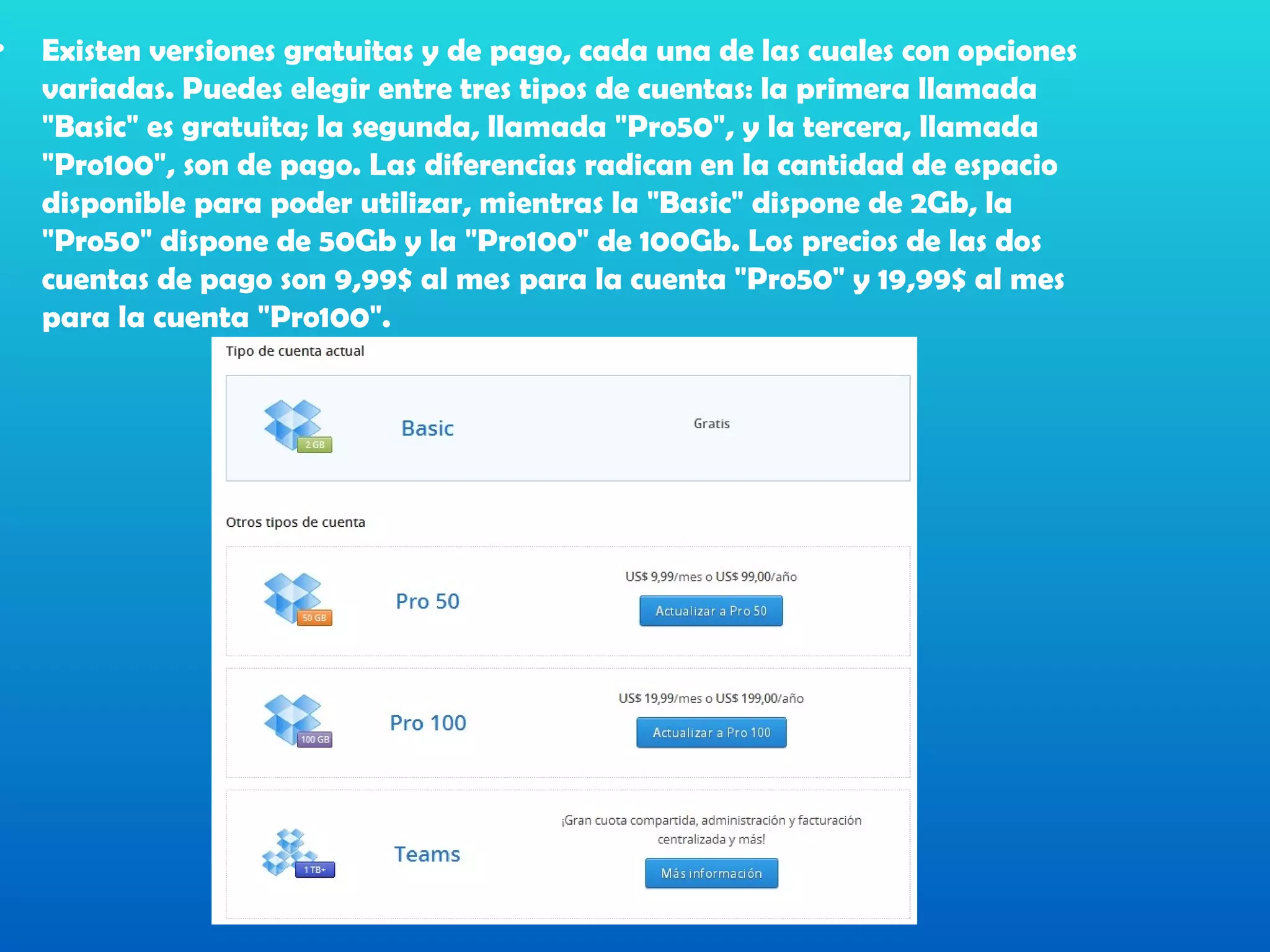 •   Existen versiones gratuitas y de pago, cada una de las cuales con opciones
    variadas. Puedes elegir entre tres tipos de cuentas: la primera llamada
    "Basic" es gratuita; la segunda, llamada "Pro50", y la tercera, llamada
    "Pro100", son de pago. Las diferencias radican en la cantidad de espacio
    disponible para poder utilizar, mientras la "Basic" dispone de 2Gb, la
    "Pro50" dispone de 50Gb y la "Pro100" de 100Gb. Los precios de las dos
    cuentas de pago son 9,99$ al mes para la cuenta "Pro50" y 19,99$ al mes
    para la cuenta "Pro100".
 