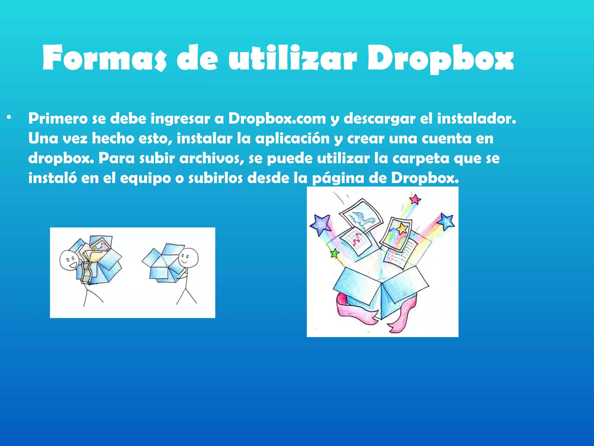 Formas de utilizar Dropbox
•   Primero se debe ingresar a Dropbox.com y descargar el instalador.
    Una vez hecho esto, instalar la aplicación y crear una cuenta en
    dropbox. Para subir archivos, se puede utilizar la carpeta que se
    instaló en el equipo o subirlos desde la página de Dropbox.
 