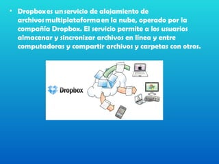• Dropbox es un servicio de alojamiento de
  archivos multiplataforma en la nube, operado por la
  compañía Dropbox. El servicio permite a los usuarios
  almacenar y sincronizar archivos en línea y entre
  computadoras y compartir archivos y carpetas con otros. 
 