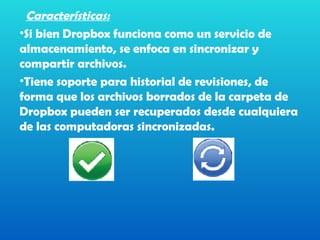 Características:
•Si bien Dropbox funciona como un servicio de
almacenamiento, se enfoca en sincronizar y
compartir archivos.
•Tiene soporte para historial de revisiones, de
forma que los archivos borrados de la carpeta de
Dropbox pueden ser recuperados desde cualquiera
de las computadoras sincronizadas.
 
