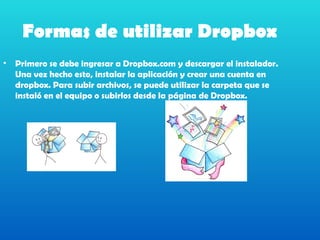 Formas de utilizar Dropbox
•   Primero se debe ingresar a Dropbox.com y descargar el instalador.
    Una vez hecho esto, instalar la aplicación y crear una cuenta en
    dropbox. Para subir archivos, se puede utilizar la carpeta que se
    instaló en el equipo o subirlos desde la página de Dropbox.
 