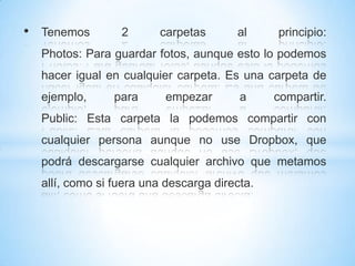 • Tenemos 2 carpetas al principio:
Photos: Para guardar fotos, aunque esto lo podemos
hacer igual en cualquier carpeta. Es una carpeta de
ejemplo, para empezar a compartir.
Public: Esta carpeta la podemos compartir con
cualquier persona aunque no use Dropbox, que
podrá descargarse cualquier archivo que metamos
allí, como si fuera una descarga directa.
 