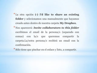 *La otra opción (·) I'd like to share an existing
folder y selecionamos una manualmente que hayamos
creado antes dentro de nuestra carpeta My Dropbox.
*Nos aparecerá: Invite collaborators to this folder
escribimos el email de la persona/s (separado con
comas) con la/s que queremos compartir la
carpeta.La/sotra persona/s recibirá un email con la
confirmación.
*Sólo tiene que pinchar en el enlace y listo, a compartir.
 