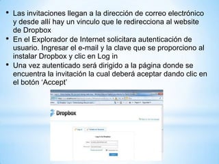 • Las invitaciones llegan a la dirección de correo electrónico
y desde allí hay un vinculo que le redirecciona al website
de Dropbox
• En el Explorador de Internet solicitara autenticación de
usuario. Ingresar el e-mail y la clave que se proporciono al
instalar Dropbox y clic en Log in
• Una vez autenticado será dirigido a la página donde se
encuentra la invitación la cual deberá aceptar dando clic en
el botón ‘Accept’
 