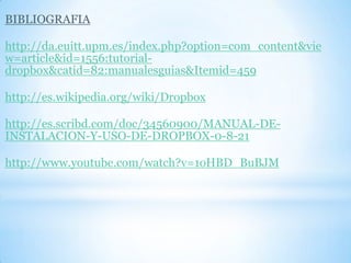 BIBLIOGRAFIA
http://da.euitt.upm.es/index.php?option=com_content&vie
w=article&id=1556:tutorial-
dropbox&catid=82:manualesguias&Itemid=459
http://es.wikipedia.org/wiki/Dropbox
http://es.scribd.com/doc/34560900/MANUAL-DE-
INSTALACION-Y-USO-DE-DROPBOX-0-8-21
http://www.youtube.com/watch?v=1oHBD_BuBJM
 