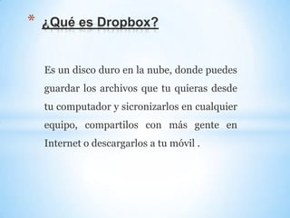 Es un disco duro en la nube, donde puedes
guardar los archivos que tu quieras desde
tu computador y sicronizarlos en cualquier
equipo, compartilos con más gente en
Internet o descargarlos a tu móvil .
* ¿Qué es Dropbox?
 