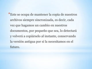 *Este se ocupa de mantener la copia de nuestros
archivos siempre sincronizada, es decir, cada
vez que hagamos un cambio en nuestros
documentos, por pequeño que sea, lo detectará
y volverá a copiárselo al instante, conservando
la versión antigua por si la necesitamos en el
futuro.
 