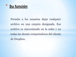 Permite a los usuarios dejar cualquier
archivo en una carpeta designada. Ese
archivo es sincronizado en la nube y en
todas las demás computadores del cliente
de Dropbox.
* Su función
 