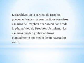 Los archivos en la carpeta de Dropbox
pueden entonces ser compartidos con otros
usuarios de Dropbox o ser accedidos desde
la página Web de Dropbox. Asimismo, los
usuarios pueden grabar archivos
manualmente por medio de un navegador
web.3
 