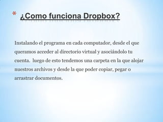 Instalando el programa en cada computador, desde el que
queramos acceder al directorio virtual y asociándolo tu
cuenta. luego de esto tendemos una carpeta en la que alojar
nuestros archivos y desde la que poder copiar, pegar o
arrastrar documentos.
* ¿Como funciona Dropbox?
 