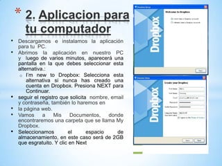 • Descargamos e instalamos la aplicación
para tu PC.
• Abrimos la aplicación en nuestro PC
y luego de varios minutos, aparecerá una
pantalla en la que debes seleccionar esta
alternativa.:
o I’m new to Dropbox: Selecciona esta
alternativa si nunca has creado una
cuenta en Dropbox. Presiona NEXT para
Continuar.
• seguir el registro que solicita nombre, email
y contraseña, también lo haremos en
• la página web.
• Vamos a Mis Documentos, donde
encontraremos una carpeta que se llama My
Dropbox.
• Seleccionamos el espacio de
almacenamiento, en este caso será de 2GB
que esgratuito. Y clic en Next
* 2. Aplicacion para
tu computador
 