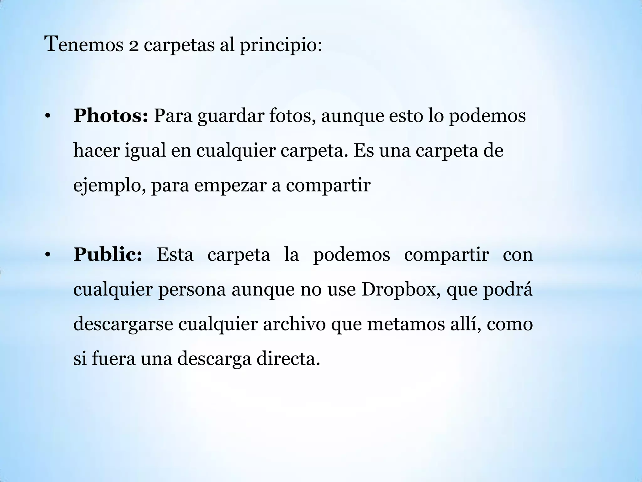 Tenemos 2 carpetas al principio:
• Photos: Para guardar fotos, aunque esto lo podemos
hacer igual en cualquier carpeta. Es una carpeta de
ejemplo, para empezar a compartir
• Public: Esta carpeta la podemos compartir con
cualquier persona aunque no use Dropbox, que podrá
descargarse cualquier archivo que metamos allí, como
si fuera una descarga directa.
 