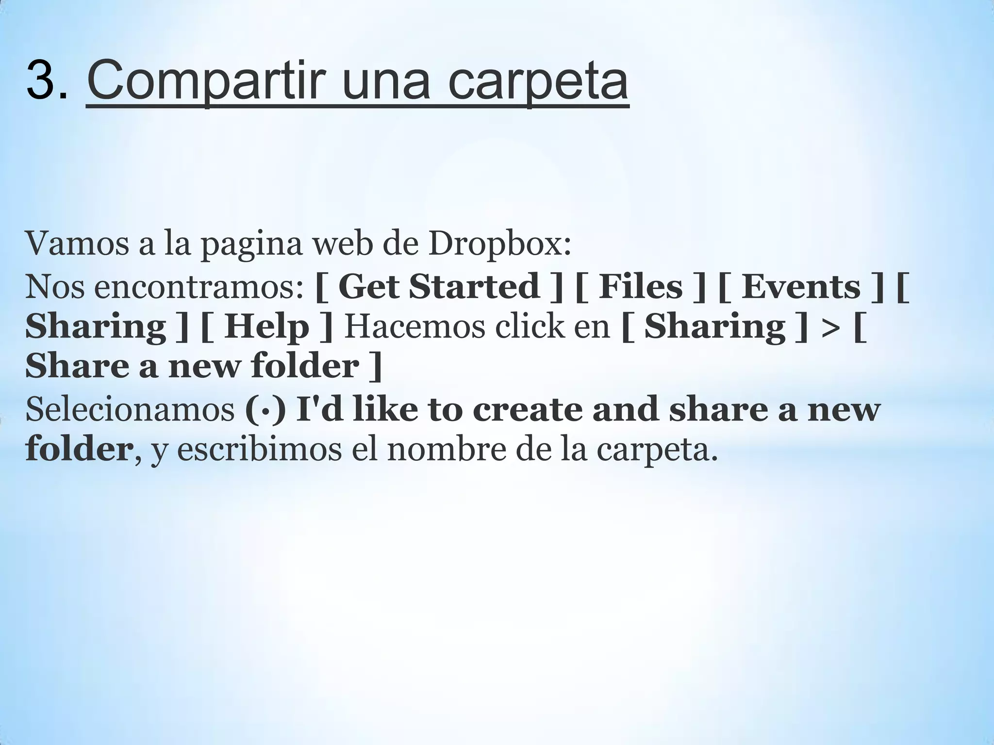 3. Compartir una carpeta
Vamos a la pagina web de Dropbox:
Nos encontramos: [ Get Started ] [ Files ] [ Events ] [
Sharing ] [ Help ] Hacemos click en [ Sharing ] > [
Share a new folder ]
Selecionamos (·) I'd like to create and share a new
folder, y escribimos el nombre de la carpeta.
 