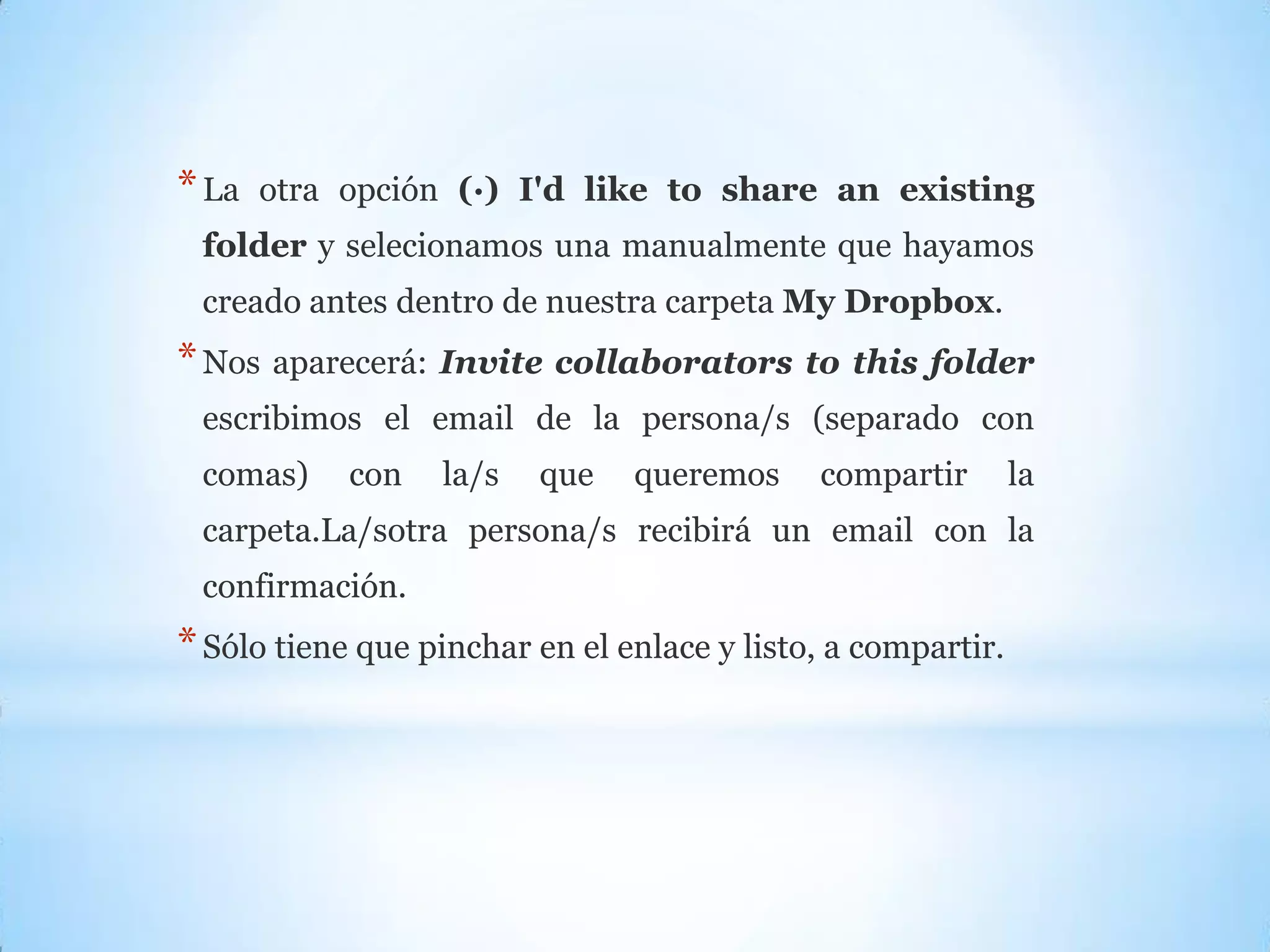 *La otra opción (·) I'd like to share an existing
folder y selecionamos una manualmente que hayamos
creado antes dentro de nuestra carpeta My Dropbox.
*Nos aparecerá: Invite collaborators to this folder
escribimos el email de la persona/s (separado con
comas) con la/s que queremos compartir la
carpeta.La/sotra persona/s recibirá un email con la
confirmación.
*Sólo tiene que pinchar en el enlace y listo, a compartir.
 