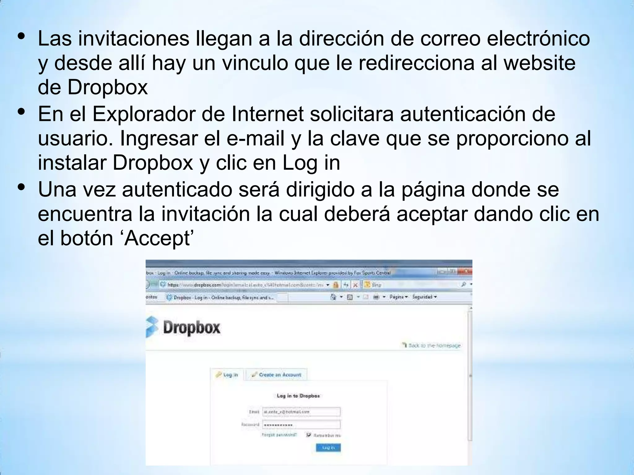 • Las invitaciones llegan a la dirección de correo electrónico
y desde allí hay un vinculo que le redirecciona al website
de Dropbox
• En el Explorador de Internet solicitara autenticación de
usuario. Ingresar el e-mail y la clave que se proporciono al
instalar Dropbox y clic en Log in
• Una vez autenticado será dirigido a la página donde se
encuentra la invitación la cual deberá aceptar dando clic en
el botón ‘Accept’
 