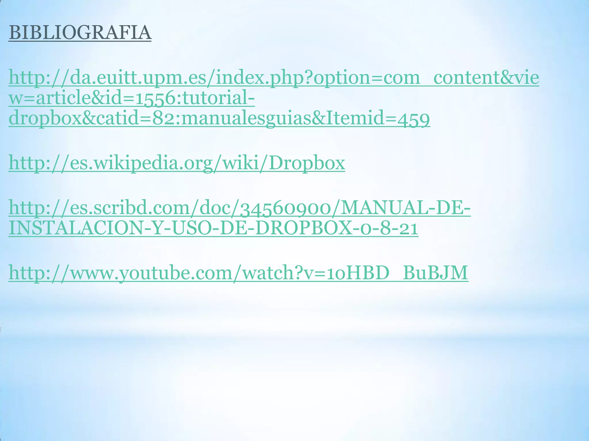 BIBLIOGRAFIA
http://da.euitt.upm.es/index.php?option=com_content&vie
w=article&id=1556:tutorial-
dropbox&catid=82:manualesguias&Itemid=459
http://es.wikipedia.org/wiki/Dropbox
http://es.scribd.com/doc/34560900/MANUAL-DE-
INSTALACION-Y-USO-DE-DROPBOX-0-8-21
http://www.youtube.com/watch?v=1oHBD_BuBJM
 