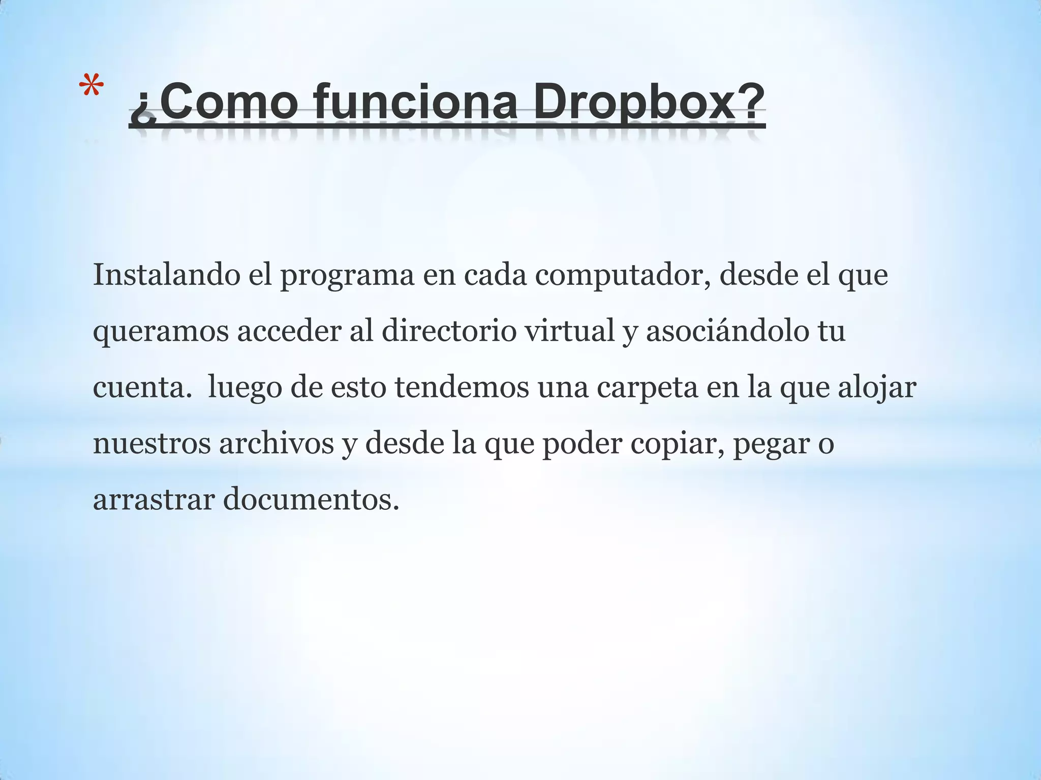 Instalando el programa en cada computador, desde el que
queramos acceder al directorio virtual y asociándolo tu
cuenta. luego de esto tendemos una carpeta en la que alojar
nuestros archivos y desde la que poder copiar, pegar o
arrastrar documentos.
* ¿Como funciona Dropbox?
 
