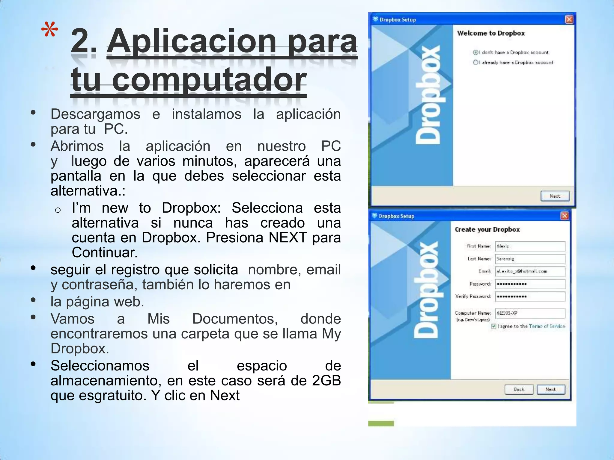 • Descargamos e instalamos la aplicación
para tu PC.
• Abrimos la aplicación en nuestro PC
y luego de varios minutos, aparecerá una
pantalla en la que debes seleccionar esta
alternativa.:
o I’m new to Dropbox: Selecciona esta
alternativa si nunca has creado una
cuenta en Dropbox. Presiona NEXT para
Continuar.
• seguir el registro que solicita nombre, email
y contraseña, también lo haremos en
• la página web.
• Vamos a Mis Documentos, donde
encontraremos una carpeta que se llama My
Dropbox.
• Seleccionamos el espacio de
almacenamiento, en este caso será de 2GB
que esgratuito. Y clic en Next
* 2. Aplicacion para
tu computador
 