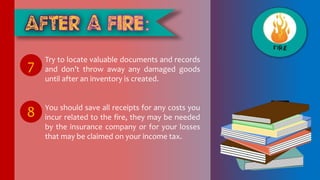 Try to locate valuable documents and records
and don’t throw away any damaged goods
until after an inventory is created.
You should save all receipts for any costs you
incur related to the fire, they may be needed
by the insurance company or for your losses
that may be claimed on your income tax.
7
8
 