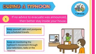 If no advice to evacuate was announced,
then better stay inside your house.1
Keep yourself calm and postpone
any scheduled travels.
Keep on monitoring the
typhoon’s movement through
your television, radio or the
internet.
 