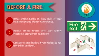 Install smoke alarms on every level of your
residence and do proper maintenance.
Review escape routes with your family.
Practice escaping from each room.
Consider escape ladders if your residence has
more than one level.
1
2
3
 