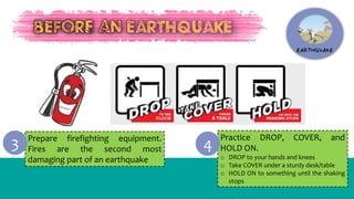 Prepare firefighting equipment.
Fires are the second most
damaging part of an earthquake
3 Practice DROP, COVER, and
HOLD ON.
o DROP to your hands and knees
o Take COVER under a sturdy desk/table
o HOLD ON to something until the shaking
stops
4
 