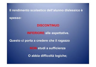 Il rendimento scolastico dell’alunno dislessico è
spesso:
DISCONTINUO
INFERIORE alle aspettative.
Questo ci porta a credere che il ragazzo
NON studi a sufficienza
O abbia difficoltà logiche;
 