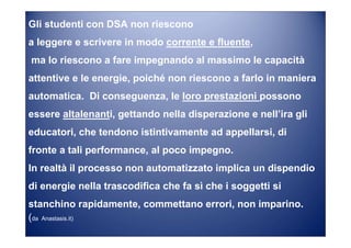 Gli studenti con DSA non riescono
a leggere e scrivere in modo corrente e fluente,
ma lo riescono a fare impegnando al massimo le capacità
attentive e le energie, poiché non riescono a farlo in maniera
automatica. Di conseguenza, le loro prestazioni possono
essere altalenanti, gettando nella disperazione e nell’ira gli
educatori, che tendono istintivamente ad appellarsi, di
fronte a tali performance, al poco impegno.
In realtà il processo non automatizzato implica un dispendio
di energie nella trascodifica che fa sì che i soggetti si
stanchino rapidamente, commettano errori, non imparino.
(da Anastasis.it)
 