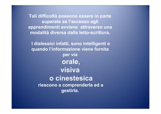 Tali difficoltà possono essere in parte
superate se l’accesso agli
apprendimenti avviene attraverso una
modalità diversa dalla letto-scrittura.
I dislessici infatti, sono intelligenti e
quando l’informazione viene fornita
per via
orale,
visiva
o cinestesica
riescono a comprenderla ed a
gestirla.
 