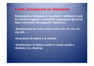 Come riconoscere un dislessico
Nonostante la dislessia si manifesti in differenti modi
nei diversi soggetti, è possibile raggruppare gli errori
tipici commessi dal soggetto dislessico:
•Sostituzione dei suoni vicini come n/m, f/v, t/d, s/z,
c/g, p/b, …
•Inversione di lettere e di numeri.
•Sostituzione di lettere scritte in modo simile o
ribaltate (n/u, d/p/b/q).
 