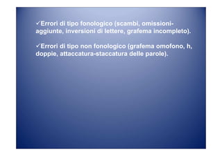 Errori di tipo fonologico (scambi, omissioni-
aggiunte, inversioni di lettere, grafema incompleto).
Errori di tipo non fonologico (grafema omofono, h,
doppie, attaccatura-staccatura delle parole).
 