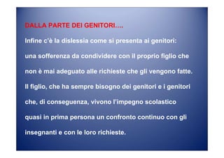 DALLA PARTE DEI GENITORI….
Infine c’è la dislessia come si presenta ai genitori:
una sofferenza da condividere con il proprio figlio che
non è mai adeguato alle richieste che gli vengono fatte.
Il figlio, che ha sempre bisogno dei genitori e i genitori
che, di conseguenza, vivono l’impegno scolastico
quasi in prima persona un confronto continuo con gli
insegnanti e con le loro richieste.
 