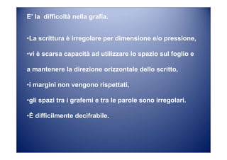 E’ la difficoltà nella grafia.
•La scrittura è irregolare per dimensione e/o pressione,
•vi è scarsa capacità ad utilizzare lo spazio sul foglio e
a mantenere la direzione orizzontale dello scritto,
•i margini non vengono rispettati,
•gli spazi tra i grafemi e tra le parole sono irregolari.
•È difficilmente decifrabile.
 