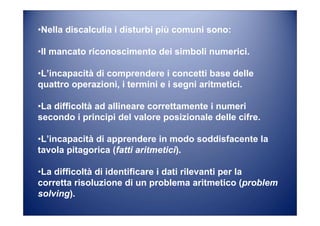 •Nella discalculia i disturbi più comuni sono:
•Il mancato riconoscimento dei simboli numerici.
•L’incapacità di comprendere i concetti base delle
quattro operazioni, i termini e i segni aritmetici.
•La difficoltà ad allineare correttamente i numeri
secondo i principi del valore posizionale delle cifre.
•L’incapacità di apprendere in modo soddisfacente la
tavola pitagorica (fatti aritmetici).
•La difficoltà di identificare i dati rilevanti per la
corretta risoluzione di un problema aritmetico (problem
solving).
 