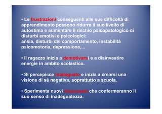 • Le frustrazioni conseguenti alle sue difficoltà di
apprendimento possono ridurre il suo livello di
autostima e aumentare il rischio psicopatologico di
disturbi emotivi e psicologici:
ansia, disturbi del comportamento, instabilità
psicomotoria, depressione,...
• Il ragazzo inizia a demotivarsi e a disinvestire
energie in ambito scolastico.
• Si percepisce inadeguato e inizia a crearsi una
visione di sé negativa, soprattutto a scuola.
• Sperimenta nuovi insuccessi che confermeranno il
suo senso di inadeguatezza.
 