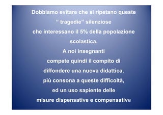 Dobbiamo evitare che si ripetano queste
“ tragedie” silenziose
che interessano il 5% della popolazione
scolastica.
A noi insegnanti
compete quindi il compito di
diffondere una nuova didattica,
più consona a queste difficoltà,
ed un uso sapiente delle
misure dispensative e compensative
 
