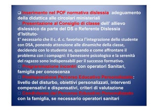 Inserimento nel POF normativa dislessia: adeguamento
della didattica alle circolari ministeriali
Presentazione al Consiglio di classe dell’ allievo
dislessico da parte del DS o Referente Dislessia
d’Istituto-
E’ necessario che il c. d. c. favorisca l‛integrazione dello studente
con DSA, ponendo attenzione alle dinamiche della classe,
decidendo con lo studente se, quando e come affrontare il
problema con i compagni: il benessere psicologico e la serenità
del ragazzo sono indispensabili per il successo formativo.
Programmazione incontri con operatori Sanitari,
famiglia per conoscenza
Predisposizione Percorso Educativo Personalizzato:
livello del disturbo, obiettivi personalizzati, interventi
compensativi e dispensativi, criteri di valutazione
Condivisone del Percorso Educativo Personalizzato
con la famiglia, se necessario operatori sanitari
 