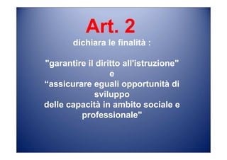 Art. 2
dichiara le finalità :
"garantire il diritto all'istruzione"
e
“assicurare eguali opportunità di
sviluppo
delle capacità in ambito sociale e
professionale"
 