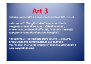 Art 3
delinea un corretto e opportuno percorso di DIAGNOSI
• al comma 2 "Per gli studenti che, nonostante
adeguate attività di recupero didattico mirato,
presentano persistenti difficoltà, la scuola trasmette
opportuna comunicazione alla famiglia";
• al comma 3 : "E' compito delle scuole … attivare,
previa apposita comunicazione alle famiglie
interessate, interventi tempestivi idonei a individuare i
casi sospetti di DSA.
 