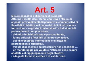 Art. 5
Misure educative e didattiche di supporto
Afferma il diritto degli alunni con DSA a "fruire di
appositi provvedimenti dispensativi e compensativi di
flessibilità didattica nel corso dei cicli di istruzione e
formazione e negli studi universitari“ e individua tali
provvedimenti con precisione:
- didattica individualizzata e personalizzata,
- forme efficaci e flessibili di lavoro scolastico,
- uso di tecnologie informatiche e di mezzi di
apprendimento alternativi,
- misure dispensative da prestazioni non essenziali …
- un monitoraggio per valutare l'efficacia delle misure
adottate e il raggiungimento degli obiettivi,
- adeguate forme di verifica e di valutazione.
 