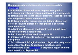 Questo è previsto e fortemente raccomandato dalla
normativa.
Proporre una didattica diversa in generale significa:
A) Instaurare un clima di classe positivo e far emergere sia
le potenzialità che le difficoltà di ciascuno, facendo in modo
che vengano accettate serenamente.
B) Utilizzare tabelle, mappe ecc. con tutta la classe, non
solo con l’alunno dislessico, insegnando a costruirle
autonomamente.
C) Allestire la classe con riferimenti visivi ai quali poter
attingere sempre e liberamente.
D) Fornire materiali concreti, manipolabili.
E) Utilizzare di frequente audiovisivi per proporre argomenti
disciplinari.
F) Far utilizzare il PC agli alunni con diagnosi e programmi
appositi per facilitare la scrittura e la lettura, come
raccomandato dalla normativa a proposito degli strumenti
compensativi e dispensativi
 