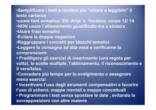 •Semplificare i testi e rendere più “chiaro e leggibile” il
testo cartaceo
•usare font semplice. ES: Arial o Verdana, corpo 12/ 14
•NON usare l’allineamento giustificato ma a sinistra
•Usare frasi semplici
•Evitare le doppie negazioni
•Raggruppare i concetti per blocchi tematici
•Leggere la consegna ad alta voce e verificarne la
comprensione
• Prediligere gli esercizi di inserimento (una regola per
volta), le scelte multiple, l’abbinamento, il riconoscimento e
il vero/falso.
•Concedere più tempo per lo svolgimento o assegnare
meno esercizi
• Incentivare l’uso degli strumenti compensativi e favorire
l’uso di schemi, mappe mentali e mappe concettuali
• Programmare i test senza spostare le date , evitando le
sovrapposizioni con altre materie
 