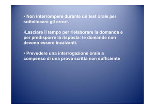 • Non interrompere durante un test orale per
sottolineare gli errori.
•Lasciare il tempo per rielaborare la domanda e
per predisporre la risposta: le domande non
devono essere incalzanti.
• Prevedere una interrogazione orale a
compenso di una prova scritta non sufficiente
 